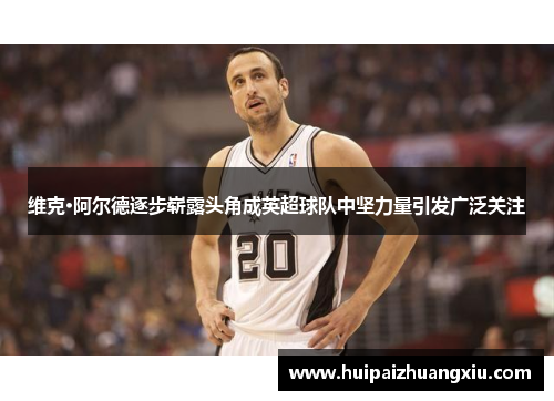 维克·阿尔德逐步崭露头角成英超球队中坚力量引发广泛关注