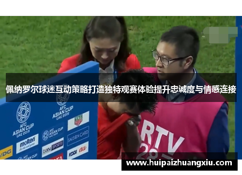 佩纳罗尔球迷互动策略打造独特观赛体验提升忠诚度与情感连接