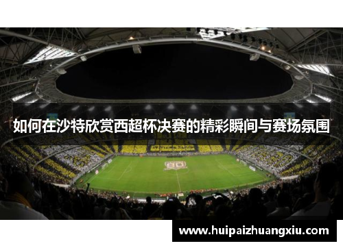 如何在沙特欣赏西超杯决赛的精彩瞬间与赛场氛围
