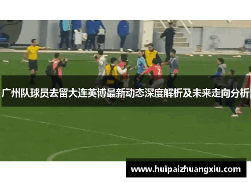 广州队球员去留大连英博最新动态深度解析及未来走向分析