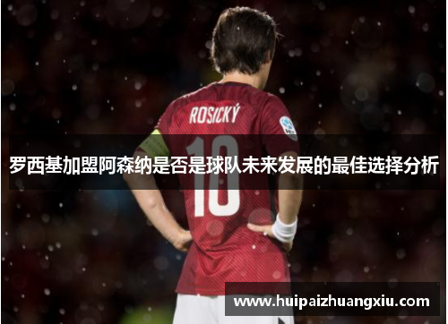 罗西基加盟阿森纳是否是球队未来发展的最佳选择分析