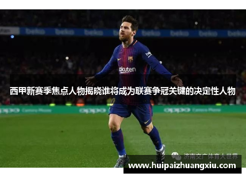 西甲新赛季焦点人物揭晓谁将成为联赛争冠关键的决定性人物