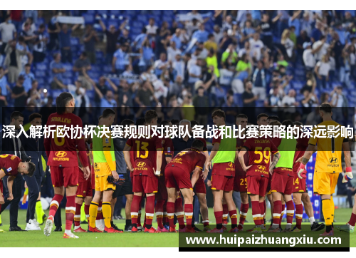 深入解析欧协杯决赛规则对球队备战和比赛策略的深远影响