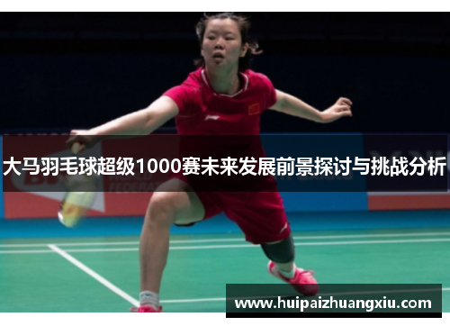 大马羽毛球超级1000赛未来发展前景探讨与挑战分析