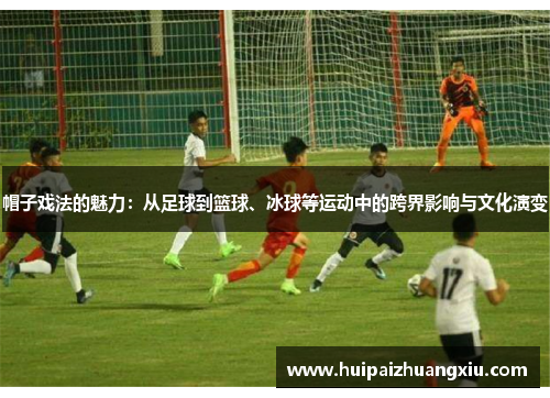 帽子戏法的魅力:从足球到篮球、冰球等运动中的跨界影响与文化演变 帽子戏法的魅力:从足球到篮球、冰球等运动中的跨界影响与文化演变